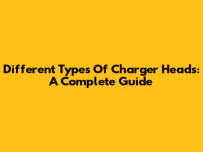 Different Types Of Charger Heads: A Complete Guide