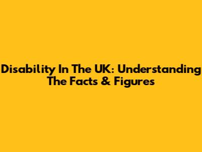 Disability In The UK: Understanding The Facts & Figures