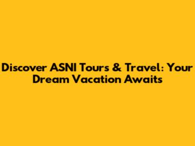 Discover ASNI Tours & Travel: Your Dream Vacation Awaits