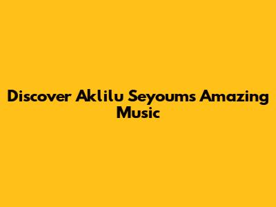 Discover Aklilu Seyoum's Amazing Music