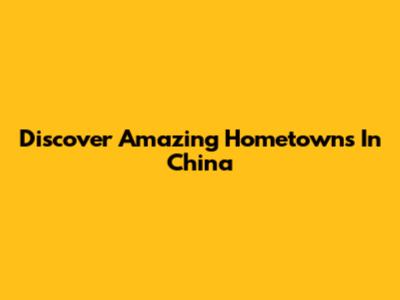 Discover Amazing Hometowns In China