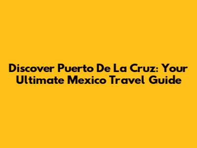 Discover Puerto De La Cruz: Your Ultimate Mexico Travel Guide
