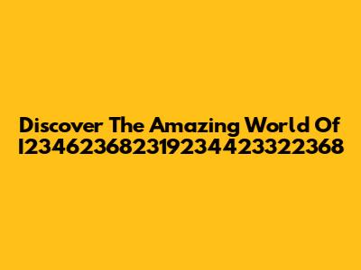 Discover The Amazing World Of I234623682319234423322368