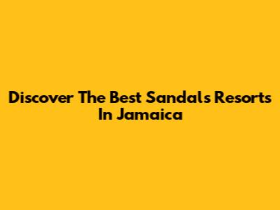 Discover The Best Sandals Resorts In Jamaica