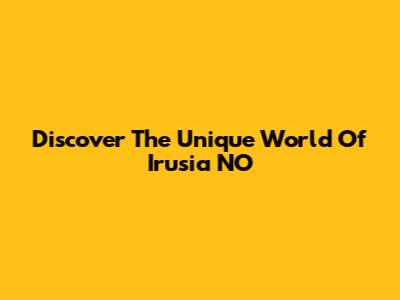 Discover The Unique World Of Irusia NO