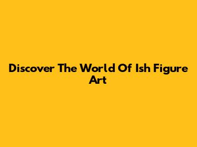 Discover The World Of Ish Figure Art