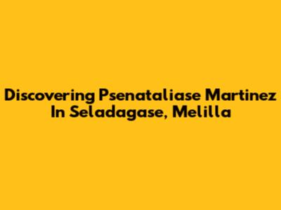 Discovering Psenataliase Martinez In Seladagase, Melilla