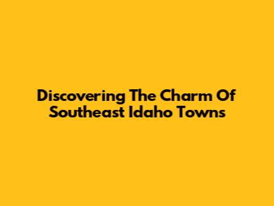 Discovering The Charm Of Southeast Idaho Towns