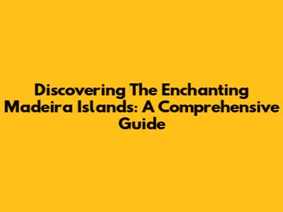 Discovering The Enchanting Madeira Islands: A Comprehensive Guide