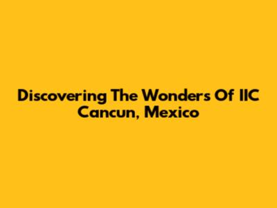 Discovering The Wonders Of IIC Cancun, Mexico