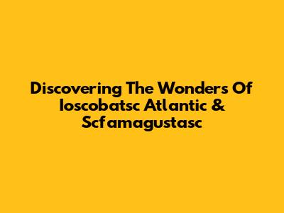 Discovering The Wonders Of Ioscobatsc Atlantic & Scfamagustasc