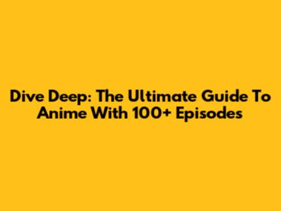 Dive Deep: The Ultimate Guide To Anime With 100+ Episodes