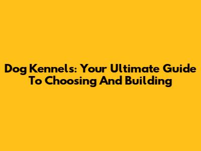 Dog Kennels: Your Ultimate Guide To Choosing And Building