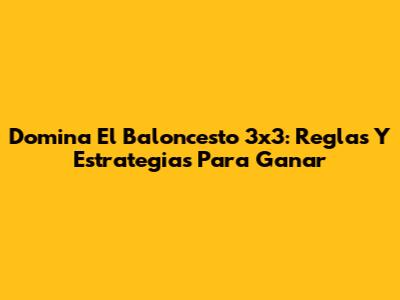 Domina El Baloncesto 3x3: Reglas Y Estrategias Para Ganar