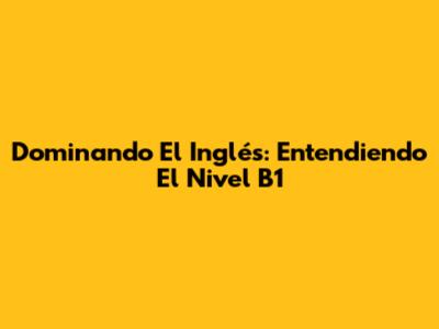 Dominando El Inglés: Entendiendo El Nivel B1