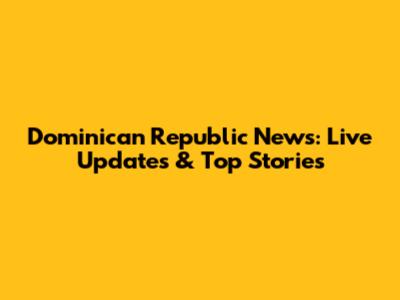 Dominican Republic News: Live Updates & Top Stories