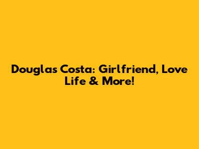 Douglas Costa: Girlfriend, Love Life & More!
