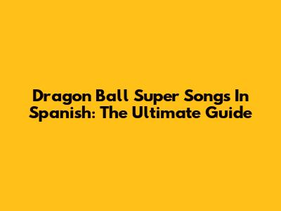 Dragon Ball Super Songs In Spanish: The Ultimate Guide