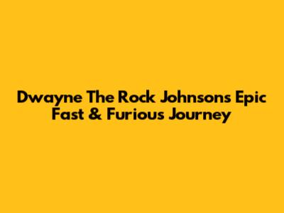 Dwayne 'The Rock' Johnson's Epic Fast & Furious Journey