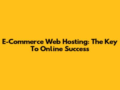 E-Commerce Web Hosting: The Key To Online Success