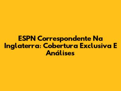 ESPN Correspondente Na Inglaterra: Cobertura Exclusiva E Análises
