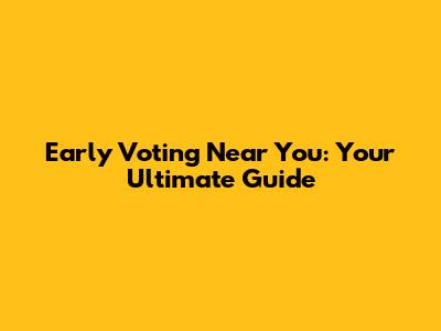 Early Voting Near You: Your Ultimate Guide