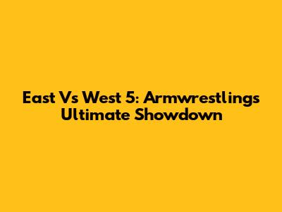 East Vs West 5: Armwrestling's Ultimate Showdown