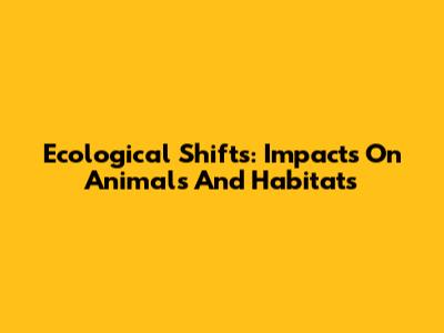 Ecological Shifts: Impacts On Animals And Habitats
