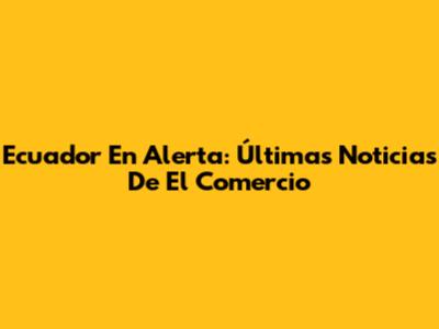 Ecuador En Alerta: Últimas Noticias De El Comercio