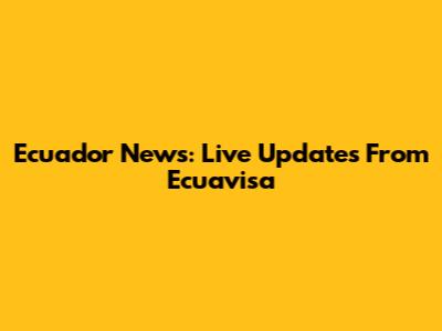 Ecuador News: Live Updates From Ecuavisa