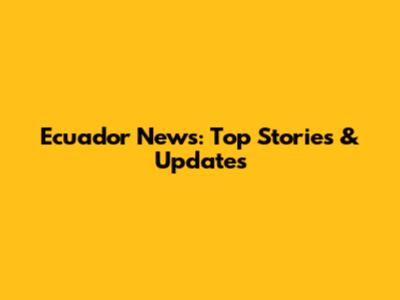 Ecuador News: Top Stories & Updates