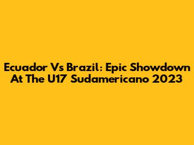 Ecuador Vs Brazil: Epic Showdown At The U17 Sudamericano 2023