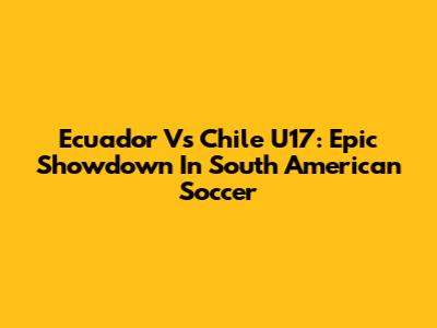 Ecuador Vs Chile U17: Epic Showdown In South American Soccer