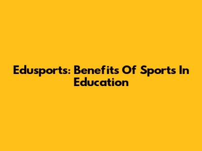 Edusports: Benefits Of Sports In Education