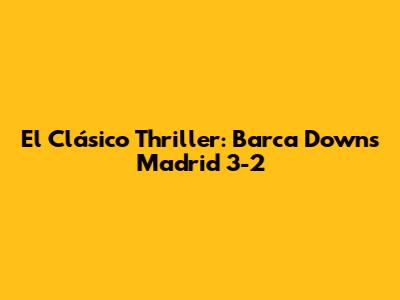 El Clásico Thriller: Barca Downs Madrid 3-2