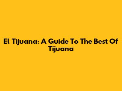El Tijuana: A Guide To The Best Of Tijuana