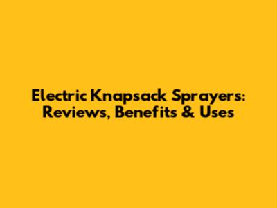 Electric Knapsack Sprayers: Reviews, Benefits & Uses