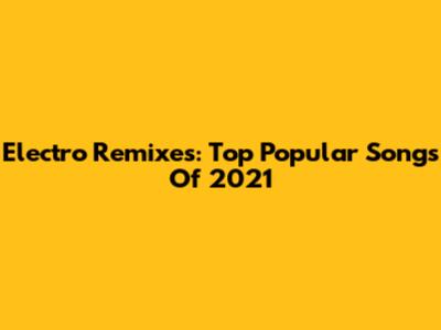Electro Remixes: Top Popular Songs Of 2021