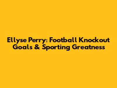 Ellyse Perry: Football Knockout Goals & Sporting Greatness