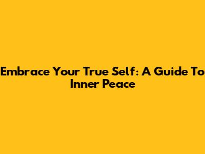 Embrace Your True Self: A Guide To Inner Peace