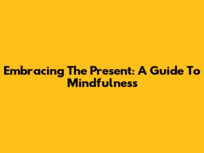 Embracing The Present: A Guide To Mindfulness