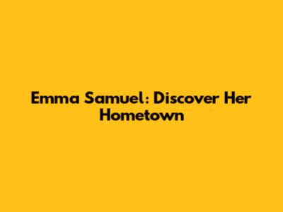 Emma Samuel: Discover Her Hometown