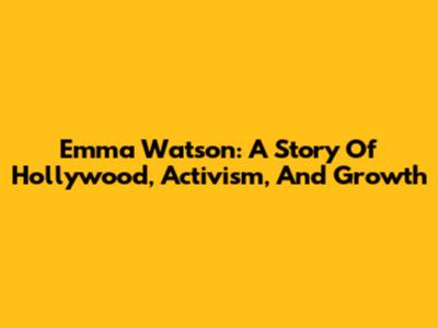 Emma Watson: A Story Of Hollywood, Activism, And Growth
