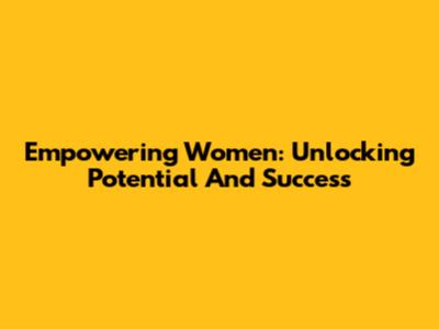 Empowering Women: Unlocking Potential And Success