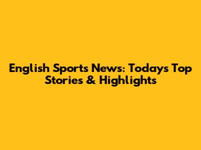 English Sports News: Today's Top Stories & Highlights