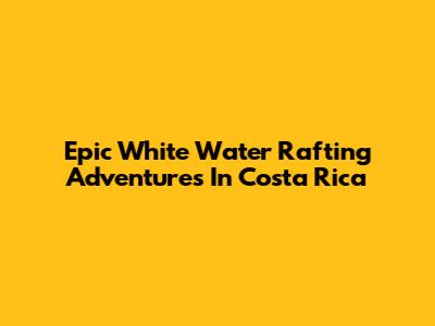 Epic White Water Rafting Adventures In Costa Rica