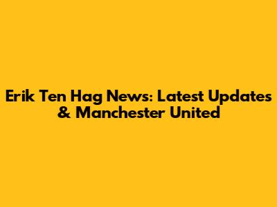 Erik Ten Hag News: Latest Updates & Manchester United