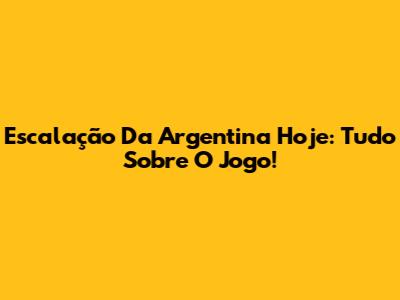 Escalação Da Argentina Hoje: Tudo Sobre O Jogo!