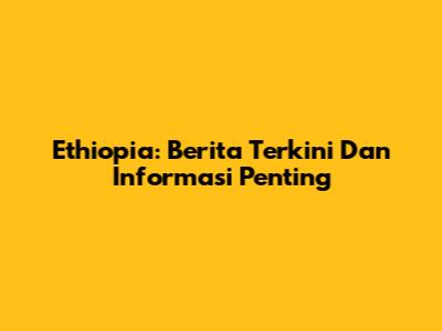 Ethiopia: Berita Terkini Dan Informasi Penting