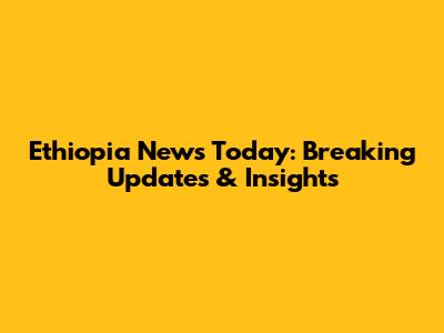 Ethiopia News Today: Breaking Updates & Insights